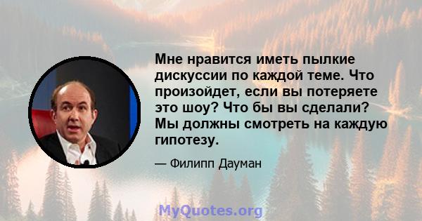 Мне нравится иметь пылкие дискуссии по каждой теме. Что произойдет, если вы потеряете это шоу? Что бы вы сделали? Мы должны смотреть на каждую гипотезу.