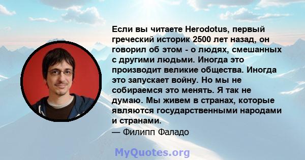 Если вы читаете Herodotus, первый греческий историк 2500 лет назад, он говорил об этом - о людях, смешанных с другими людьми. Иногда это производит великие общества. Иногда это запускает войну. Но мы не собираемся это