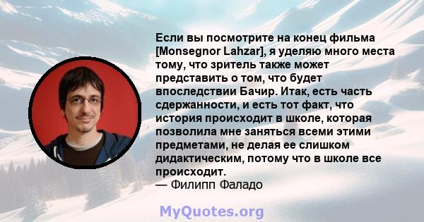 Если вы посмотрите на конец фильма [Monsegnor Lahzar], я уделяю много места тому, что зритель также может представить о том, что будет впоследствии Бачир. Итак, есть часть сдержанности, и есть тот факт, что история