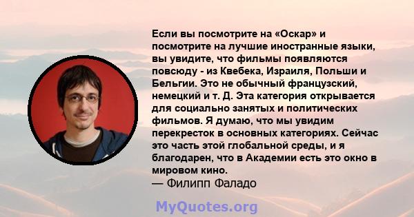 Если вы посмотрите на «Оскар» и посмотрите на лучшие иностранные языки, вы увидите, что фильмы появляются повсюду - из Квебека, Израиля, Польши и Бельгии. Это не обычный французский, немецкий и т. Д. Эта категория