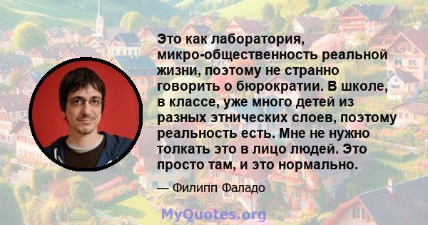 Это как лаборатория, микро-общественность реальной жизни, поэтому не странно говорить о бюрократии. В школе, в классе, уже много детей из разных этнических слоев, поэтому реальность есть. Мне не нужно толкать это в лицо 