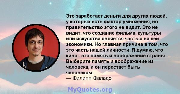 Это заработает деньги для других людей, у которых есть фактор умножения, но правительство этого не видит. Это не видит, что создание фильма, культуры или искусства является частью нашей экономики. Но главная причина в