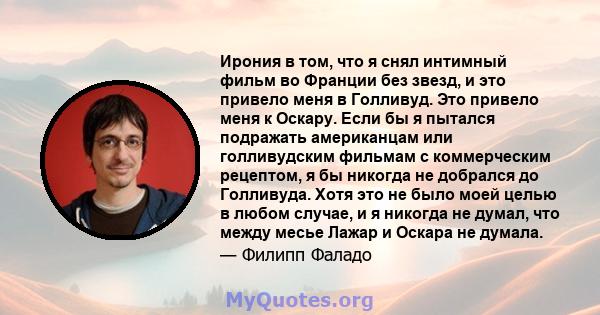 Ирония в том, что я снял интимный фильм во Франции без звезд, и это привело меня в Голливуд. Это привело меня к Оскару. Если бы я пытался подражать американцам или голливудским фильмам с коммерческим рецептом, я бы