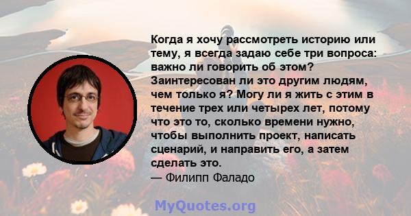 Когда я хочу рассмотреть историю или тему, я всегда задаю себе три вопроса: важно ли говорить об этом? Заинтересован ли это другим людям, чем только я? Могу ли я жить с этим в течение трех или четырех лет, потому что