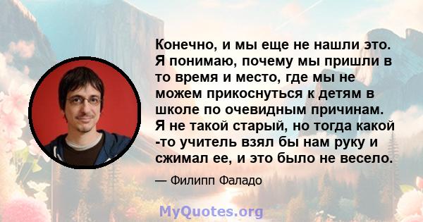 Конечно, и мы еще не нашли это. Я понимаю, почему мы пришли в то время и место, где мы не можем прикоснуться к детям в школе по очевидным причинам. Я не такой старый, но тогда какой -то учитель взял бы нам руку и сжимал 