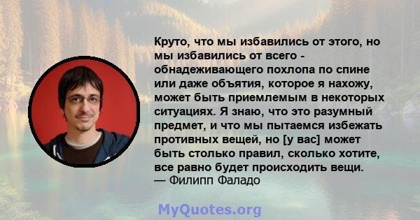 Круто, что мы избавились от этого, но мы избавились от всего - обнадеживающего похлопа по спине или даже объятия, которое я нахожу, может быть приемлемым в некоторых ситуациях. Я знаю, что это разумный предмет, и что мы 