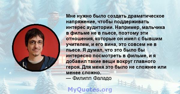 Мне нужно было создать драматическое напряжение, чтобы поддерживать интерес аудитории. Например, мальчика в фильме не в пьесе, поэтому эти отношения, которые он имел с бывшим учителем, и его вина, это совсем не в пьесе. 