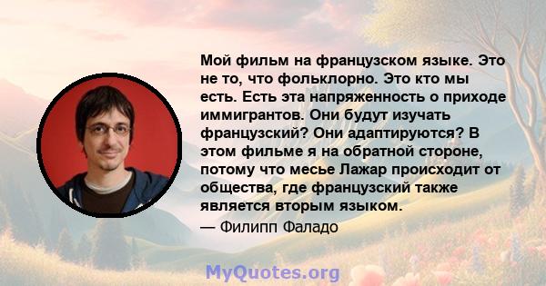 Мой фильм на французском языке. Это не то, что фольклорно. Это кто мы есть. Есть эта напряженность о приходе иммигрантов. Они будут изучать французский? Они адаптируются? В этом фильме я на обратной стороне, потому что