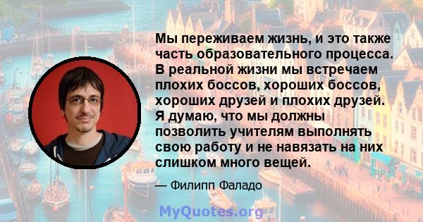 Мы переживаем жизнь, и это также часть образовательного процесса. В реальной жизни мы встречаем плохих боссов, хороших боссов, хороших друзей и плохих друзей. Я думаю, что мы должны позволить учителям выполнять свою