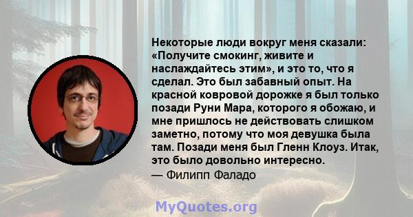 Некоторые люди вокруг меня сказали: «Получите смокинг, живите и наслаждайтесь этим», и это то, что я сделал. Это был забавный опыт. На красной ковровой дорожке я был только позади Руни Мара, которого я обожаю, и мне