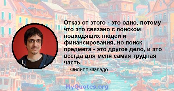 Отказ от этого - это одно, потому что это связано с поиском подходящих людей и финансирования, но поиск предмета - это другое дело, и это всегда для меня самая трудная часть.