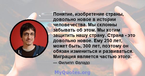 Понятие, изобретение страны, довольно новое в истории человечества. Мы склонны забывать об этом. Мы хотим защитить нашу страну. Страна - это довольно новое. Ему 250 лет, может быть, 300 лет, поэтому он обязан измениться 