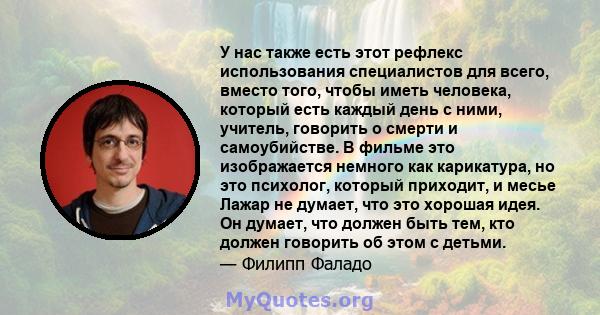 У нас также есть этот рефлекс использования специалистов для всего, вместо того, чтобы иметь человека, который есть каждый день с ними, учитель, говорить о смерти и самоубийстве. В фильме это изображается немного как