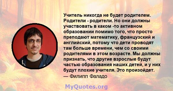 Учитель никогда не будет родителем. Родители - родители. Но они должны участвовать в каком -то активном образовании помимо того, что просто преподают математику, французский и английский, потому что дети проводят там