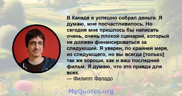 В Канаде я успешно собрал деньги. Я думаю, мне посчастливилось. Но сегодня мне пришлось бы написать очень, очень плохой сценарий, который не должен финансироваться за следующий. Я уверен, по крайней мере, из следующего, 