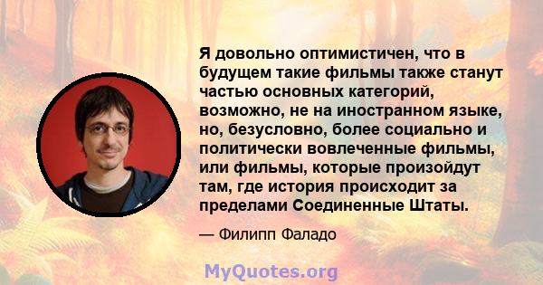 Я довольно оптимистичен, что в будущем такие фильмы также станут частью основных категорий, возможно, не на иностранном языке, но, безусловно, более социально и политически вовлеченные фильмы, или фильмы, которые