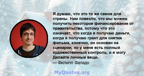 Я думаю, что это то же самое для страны. Нам повезло, что мы можем получить некоторое финансирование от правительства, потому что это означает, что когда я получаю деньги, когда я получаю грант для снятия фильма,