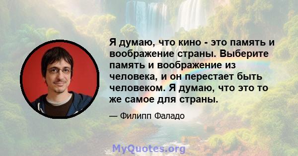 Я думаю, что кино - это память и воображение страны. Выберите память и воображение из человека, и он перестает быть человеком. Я думаю, что это то же самое для страны.