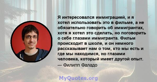 Я интересовался иммиграцией, и я хотел использовать это в фильме, а не обязательно говорить об иммигрантах, хотя я хотел это сделать, но поговорить о себе глазами иммигранта. Фильм происходит в школе, и он немного