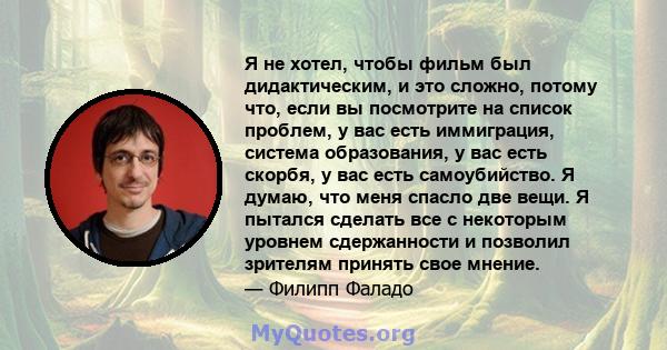 Я не хотел, чтобы фильм был дидактическим, и это сложно, потому что, если вы посмотрите на список проблем, у вас есть иммиграция, система образования, у вас есть скорбя, у вас есть самоубийство. Я думаю, что меня спасло 