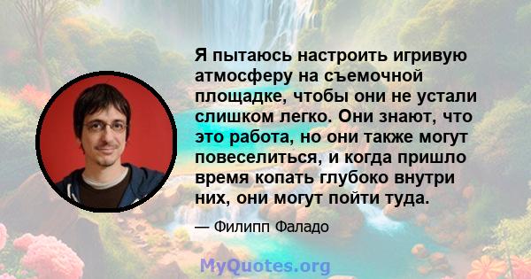 Я пытаюсь настроить игривую атмосферу на съемочной площадке, чтобы они не устали слишком легко. Они знают, что это работа, но они также могут повеселиться, и когда пришло время копать глубоко внутри них, они могут пойти 