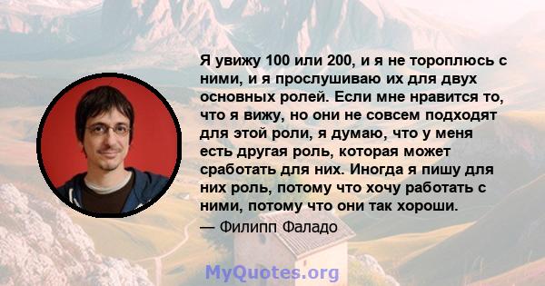 Я увижу 100 или 200, и я не тороплюсь с ними, и я прослушиваю их для двух основных ролей. Если мне нравится то, что я вижу, но они не совсем подходят для этой роли, я думаю, что у меня есть другая роль, которая может