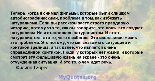 Теперь, когда я снимал фильмы, которые были слишком автобиографическими, проблема в том, как избежать натурализма. Если вы рассказываете строго правдивую историю, потому что то, как вы говорите, это ложь, это создает