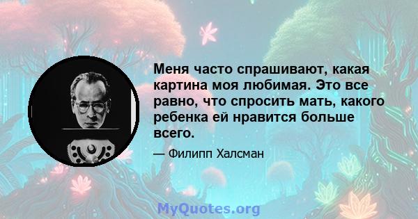 Меня часто спрашивают, какая картина моя любимая. Это все равно, что спросить мать, какого ребенка ей нравится больше всего.