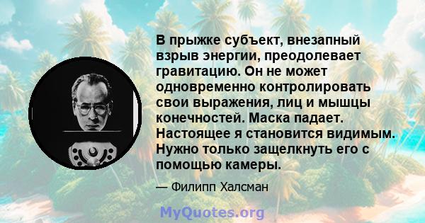 В прыжке субъект, внезапный взрыв энергии, преодолевает гравитацию. Он не может одновременно контролировать свои выражения, лиц и мышцы конечностей. Маска падает. Настоящее я становится видимым. Нужно только защелкнуть