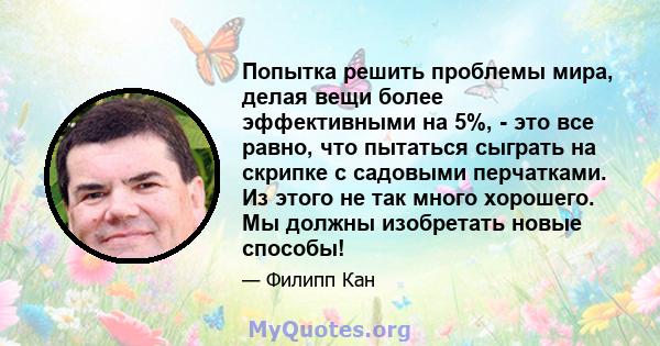 Попытка решить проблемы мира, делая вещи более эффективными на 5%, - это все равно, что пытаться сыграть на скрипке с садовыми перчатками. Из этого не так много хорошего. Мы должны изобретать новые способы!