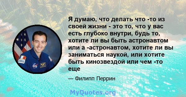 Я думаю, что делать что -то из своей жизни - это то, что у вас есть глубоко внутри, будь то, хотите ли вы быть астронавтом или а -астронавтом, хотите ли вы заниматься наукой, или хотите быть кинозвездой или чем -то еще