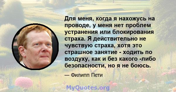 Для меня, когда я нахожусь на проводе, у меня нет проблем устранения или блокирования страха. Я действительно не чувствую страха, хотя это страшное занятие - ходить по воздуху, как и без какого -либо безопасности, но я