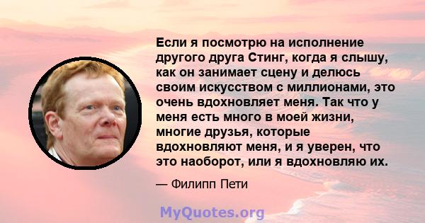 Если я посмотрю на исполнение другого друга Стинг, когда я слышу, как он занимает сцену и делюсь своим искусством с миллионами, это очень вдохновляет меня. Так что у меня есть много в моей жизни, многие друзья, которые