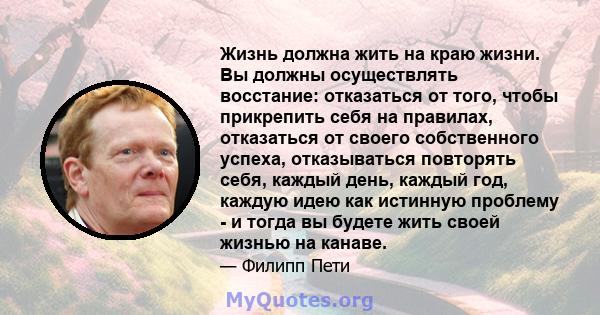 Жизнь должна жить на краю жизни. Вы должны осуществлять восстание: отказаться от того, чтобы прикрепить себя на правилах, отказаться от своего собственного успеха, отказываться повторять себя, каждый день, каждый год,