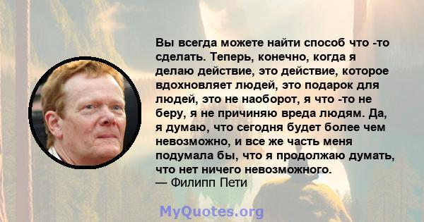 Вы всегда можете найти способ что -то сделать. Теперь, конечно, когда я делаю действие, это действие, которое вдохновляет людей, это подарок для людей, это не наоборот, я что -то не беру, я не причиняю вреда людям. Да,