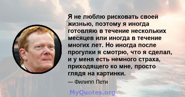 Я не люблю рисковать своей жизнью, поэтому я иногда готовляю в течение нескольких месяцев или иногда в течение многих лет. Но иногда после прогулки я смотрю, что я сделал, и у меня есть немного страха, приходящего ко