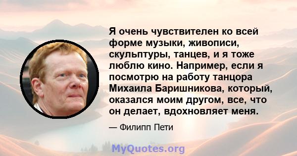 Я очень чувствителен ко всей форме музыки, живописи, скульптуры, танцев, и я тоже люблю кино. Например, если я посмотрю на работу танцора Михаила Баришникова, который, оказался моим другом, все, что он делает,