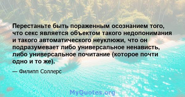 Перестаньте быть пораженным осознанием того, что секс является объектом такого недопонимания и такого автоматического неуклюжи, что он подразумевает либо универсальное ненависть, либо универсальное почитание (которое