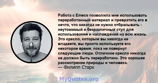 Работа с Emeco позволила мне использовать переработанный материал и превратить его в нечто, что никогда не нужно отбрасывать - неутомимый и безразличный стул для использования и наслаждения на всю жизнь. Это кресло,