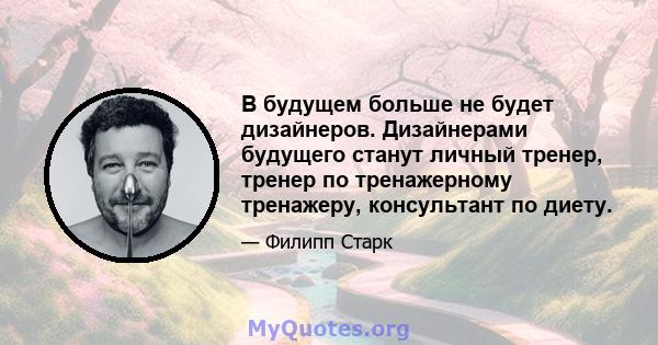 В будущем больше не будет дизайнеров. Дизайнерами будущего станут личный тренер, тренер по тренажерному тренажеру, консультант по диету.