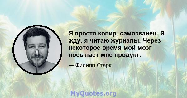 Я просто копир, самозванец. Я жду, я читаю журналы. Через некоторое время мой мозг посылает мне продукт.