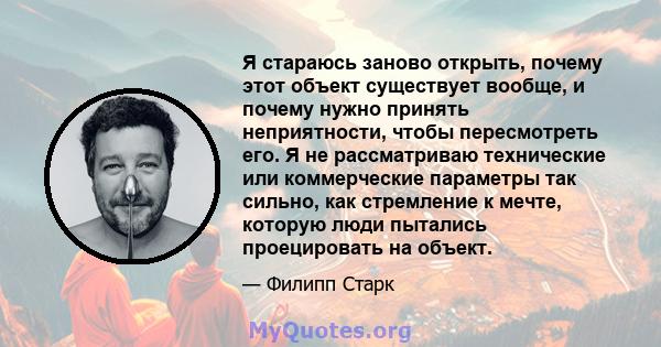 Я стараюсь заново открыть, почему этот объект существует вообще, и почему нужно принять неприятности, чтобы пересмотреть его. Я не рассматриваю технические или коммерческие параметры так сильно, как стремление к мечте,