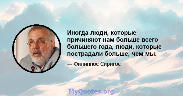 Иногда люди, которые причиняют нам больше всего большего года, люди, которые пострадали больше, чем мы.