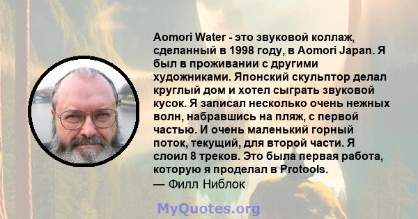 Aomori Water - это звуковой коллаж, сделанный в 1998 году, в Aomori Japan. Я был в проживании с другими художниками. Японский скульптор делал круглый дом и хотел сыграть звуковой кусок. Я записал несколько очень нежных