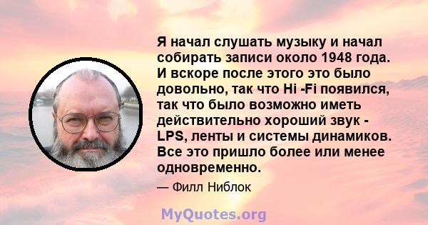 Я начал слушать музыку и начал собирать записи около 1948 года. И вскоре после этого это было довольно, так что Hi -Fi появился, так что было возможно иметь действительно хороший звук - LPS, ленты и системы динамиков.