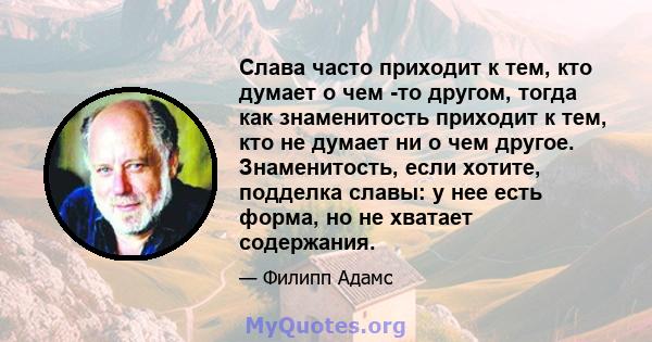 Слава часто приходит к тем, кто думает о чем -то другом, тогда как знаменитость приходит к тем, кто не думает ни о чем другое. Знаменитость, если хотите, подделка славы: у нее есть форма, но не хватает содержания.