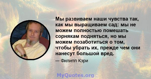 Мы развиваем наши чувства так, как мы выращиваем сад: мы не можем полностью помешать сорнякам подняться, но мы можем позаботиться о том, чтобы убрать их, прежде чем они нанесут большой вред.