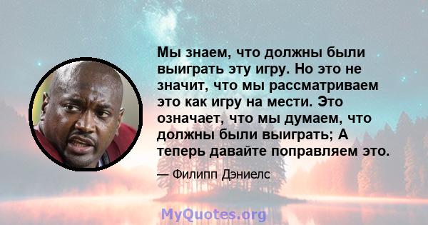 Мы знаем, что должны были выиграть эту игру. Но это не значит, что мы рассматриваем это как игру на мести. Это означает, что мы думаем, что должны были выиграть; А теперь давайте поправляем это.