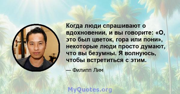 Когда люди спрашивают о вдохновении, и вы говорите: «О, это был цветок, гора или пони», некоторые люди просто думают, что вы безумны. Я волнуюсь, чтобы встретиться с этим.