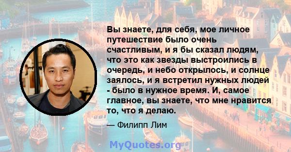 Вы знаете, для себя, мое личное путешествие было очень счастливым, и я бы сказал людям, что это как звезды выстроились в очередь, и небо открылось, и солнце заялось, и я встретил нужных людей - было в нужное время. И,